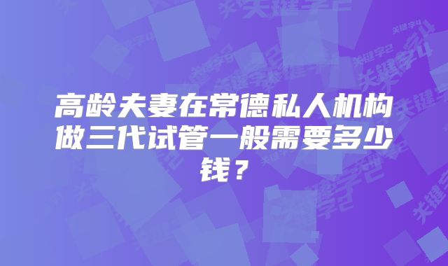 高龄夫妻在常德私人机构做三代试管一般需要多少钱?