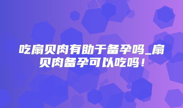 吃扇贝肉有助于备孕吗_扇贝肉备孕可以吃吗！
