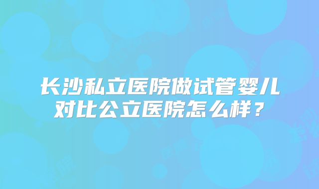 长沙私立医院做试管婴儿对比公立医院怎么样？