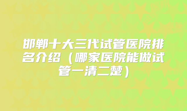 邯郸十大三代试管医院排名介绍（哪家医院能做试管一清二楚）