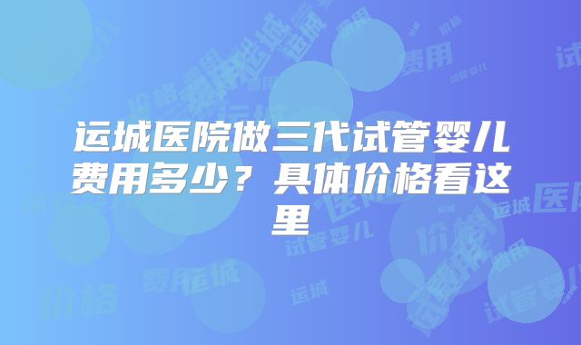 运城医院做三代试管婴儿费用多少？具体价格看这里