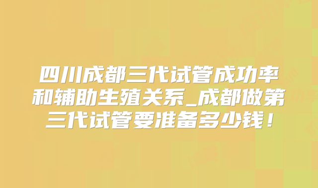 四川成都三代试管成功率和辅助生殖关系_成都做第三代试管要准备多少钱！