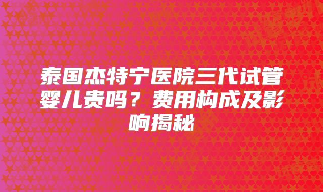 泰国杰特宁医院三代试管婴儿贵吗？费用构成及影响揭秘