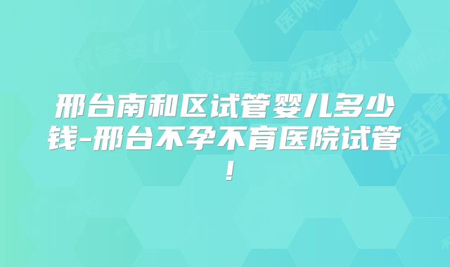 邢台南和区试管婴儿多少钱-邢台不孕不育医院试管！