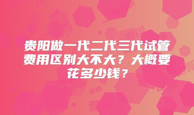 贵阳做一代二代三代试管费用区别大不大？大概要花多少钱？