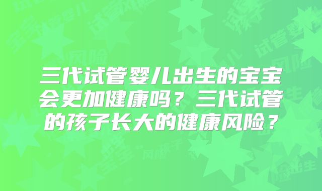 三代试管婴儿出生的宝宝会更加健康吗？三代试管的孩子长大的健康风险？