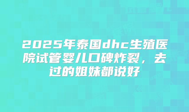 2025年泰国dhc生殖医院试管婴儿口碑炸裂，去过的姐妹都说好