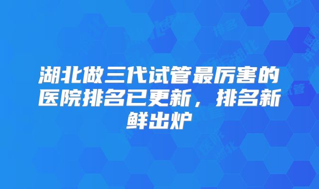 湖北做三代试管最厉害的医院排名已更新，排名新鲜出炉