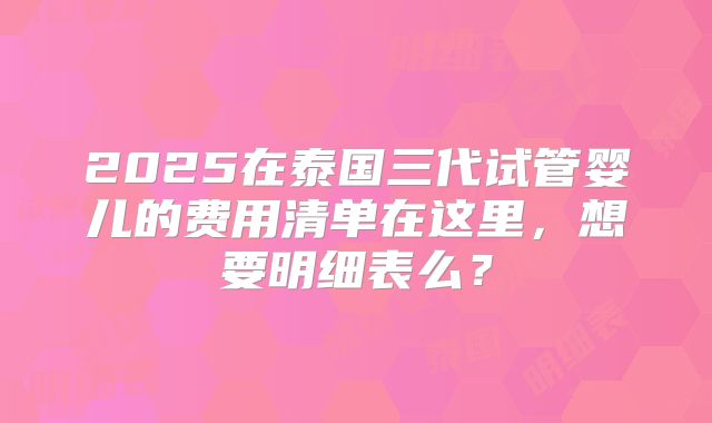 2025在泰国三代试管婴儿的费用清单在这里，想要明细表么？