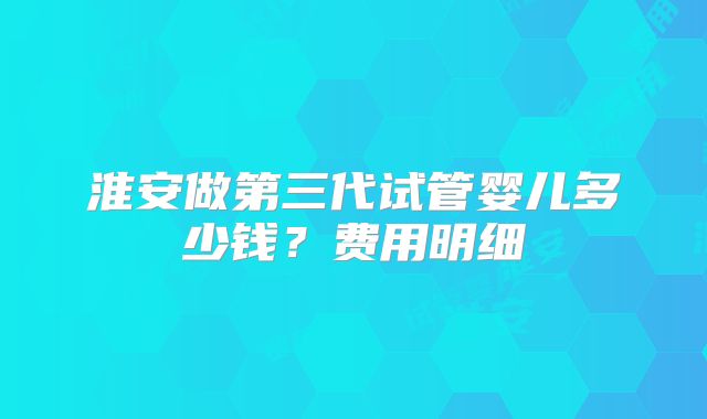 淮安做第三代试管婴儿多少钱？费用明细
