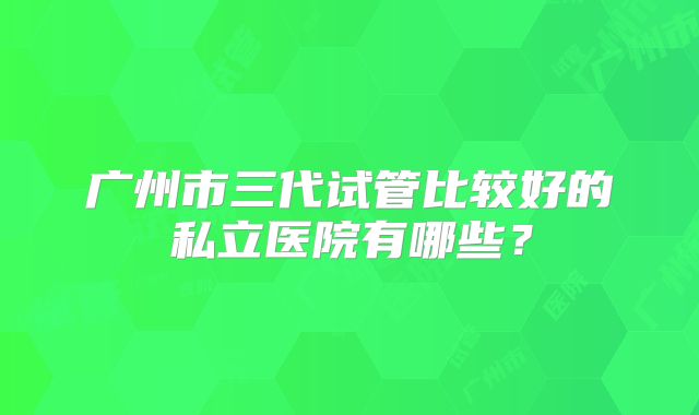 广州市三代试管比较好的私立医院有哪些？