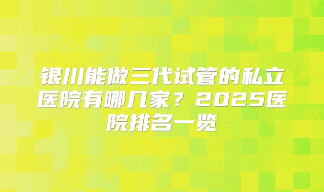 银川能做三代试管的私立医院有哪几家?2025医院排名一览