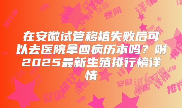在安徽试管移植失败后可以去医院拿回病历本吗？附2025最新生殖排行榜详情