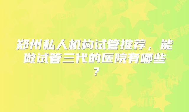 郑州私人机构试管推荐，能做试管三代的医院有哪些？