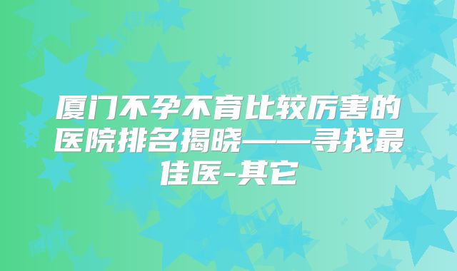 厦门不孕不育比较厉害的医院排名揭晓——寻找最佳医-其它