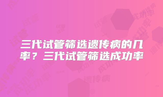 三代试管筛选遗传病的几率？三代试管筛选成功率