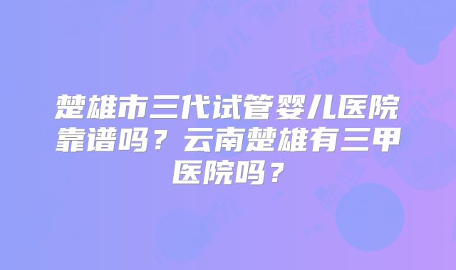 楚雄市三代试管婴儿医院靠谱吗？云南楚雄有三甲医院吗？