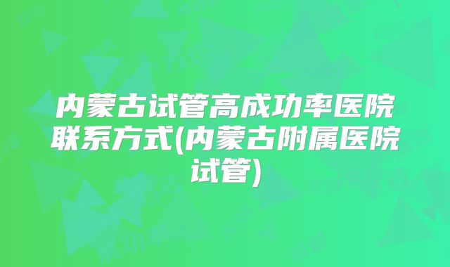 内蒙古试管高成功率医院联系方式(内蒙古附属医院试管)