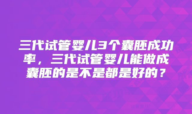 三代试管婴儿3个囊胚成功率,三代试管婴儿能做成囊胚的是不是都是好的?
