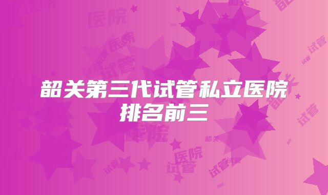 韶关第三代试管私立医院排名前三