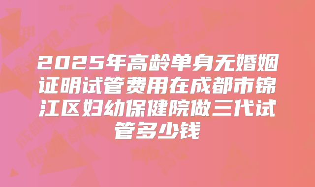 2025年高龄单身无婚姻证明试管费用在成都市锦江区妇幼保健院做三代试管多少钱