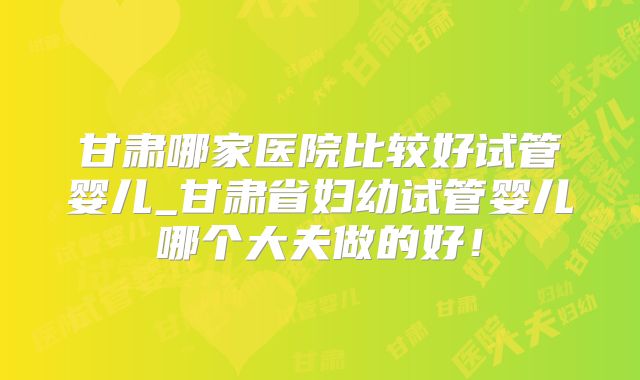 甘肃哪家医院比较好试管婴儿_甘肃省妇幼试管婴儿哪个大夫做的好！