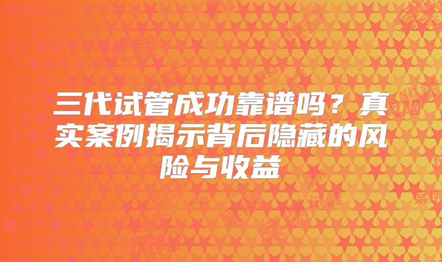 三代试管成功靠谱吗？真实案例揭示背后隐藏的风险与收益