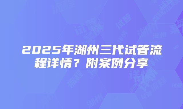 2025年湖州三代试管流程详情？附案例分享