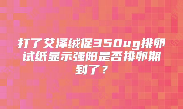 打了艾泽绒促350ug排卵试纸显示强阳是否排卵期到了?