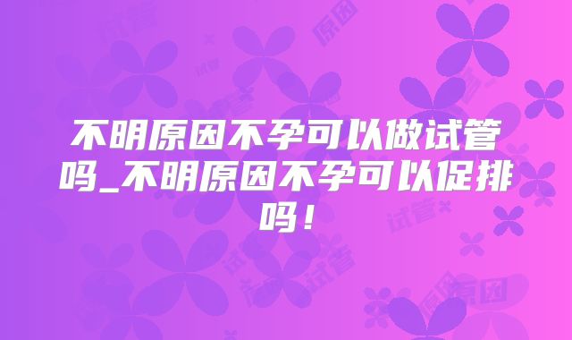 不明原因不孕可以做试管吗_不明原因不孕可以促排吗！