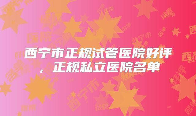 西宁市正规试管医院好评,正规私立医院名单