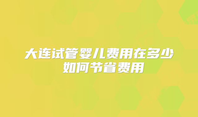 大连试管婴儿费用在多少 如何节省费用