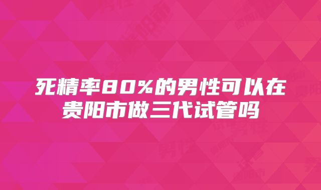死精率80%的男性可以在贵阳市做三代试管吗