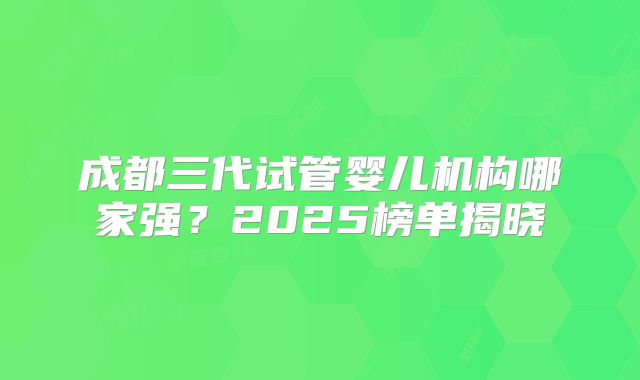 成都三代试管婴儿机构哪家强？2025榜单揭晓