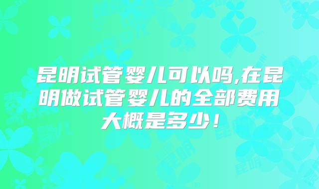 昆明试管婴儿可以吗,在昆明做试管婴儿的全部费用大概是多少！