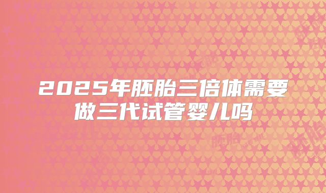 2025年胚胎三倍体需要做三代试管婴儿吗