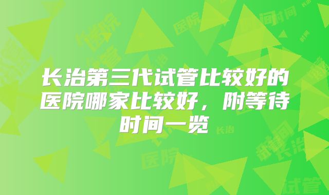 长治第三代试管比较好的医院哪家比较好，附等待时间一览