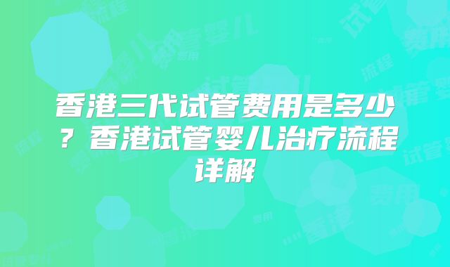 香港三代试管费用是多少？香港试管婴儿治疗流程详解