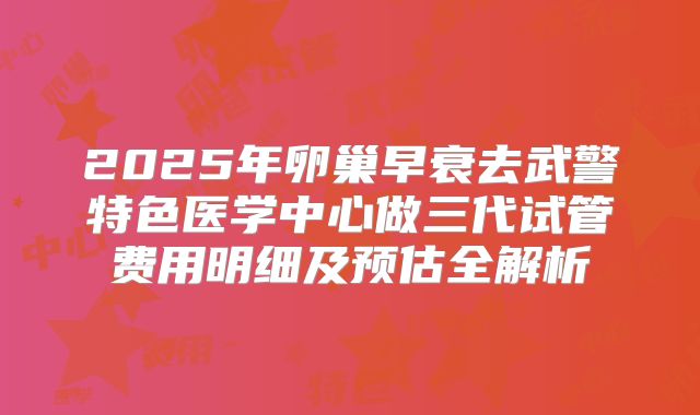 2025年卵巢早衰去武警特色医学中心做三代试管费用明细及预估全解析