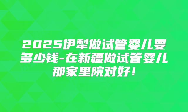 2025伊犁做试管婴儿要多少钱-在新疆做试管婴儿那家里院对好！