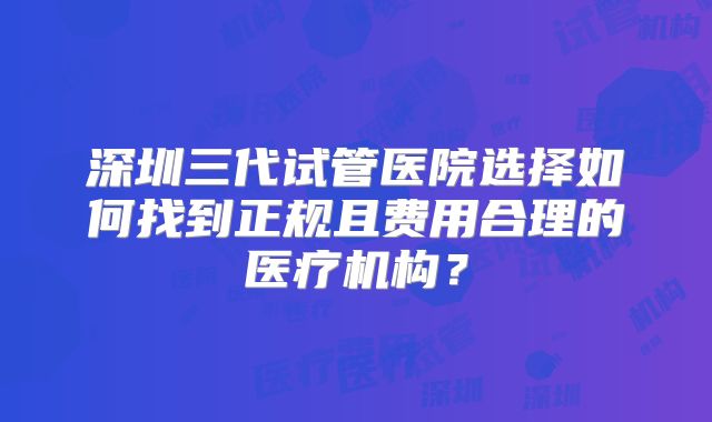 深圳三代试管医院选择如何找到正规且费用合理的医疗机构？