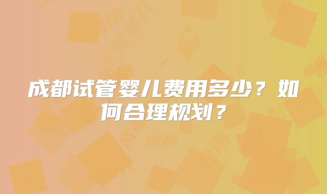 成都试管婴儿费用多少？如何合理规划？