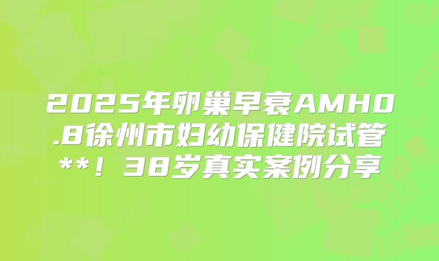 2025年卵巢早衰AMH0.8徐州市妇幼保健院试管**！38岁真实案例分享