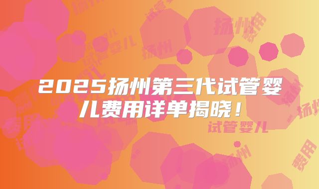 2025扬州第三代试管婴儿费用详单揭晓！