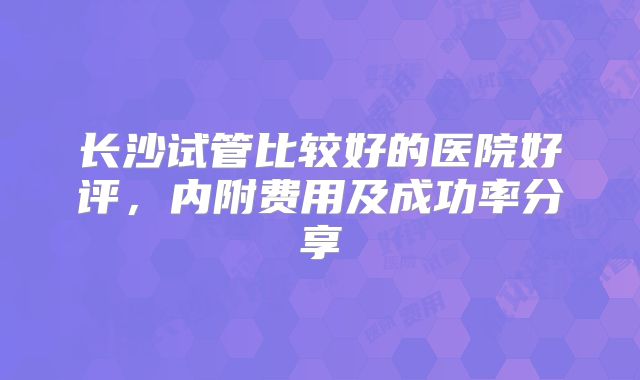 长沙试管比较好的医院好评，内附费用及成功率分享