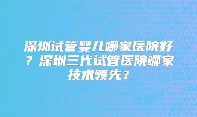 深圳试管婴儿哪家医院好？深圳三代试管医院哪家技术领先？