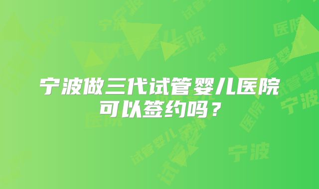 宁波做三代试管婴儿医院可以签约吗？