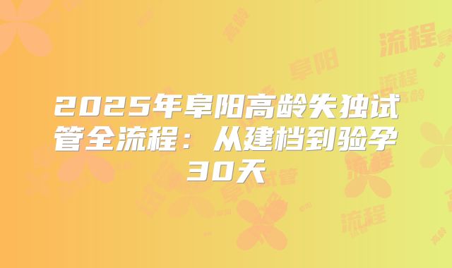 2025年阜阳高龄失独试管全流程：从建档到验孕30天