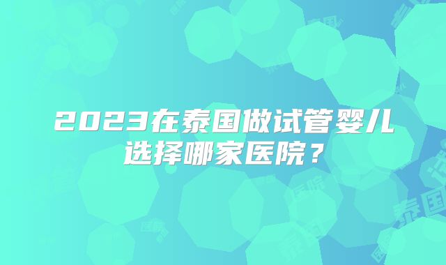 2023在泰国做试管婴儿选择哪家医院？