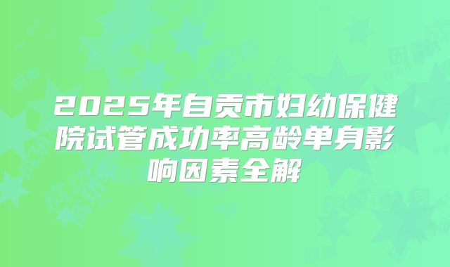2025年自贡市妇幼保健院试管成功率高龄单身影响因素全解